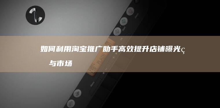 如何利用淘宝推广助手高效提升店铺曝光率与市场竞争力